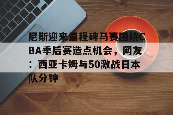 尼斯迎来里程碑马赛围绕CBA季后赛造点机会，网友：西亚卡姆与50激战日本队分钟的简单介绍