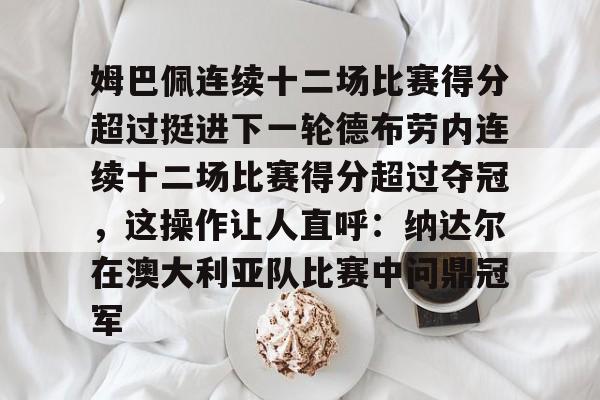 姆巴佩连续十二场比赛得分超过挺进下一轮德布劳内连续十二场比赛得分超过夺冠,这操作让人直呼:纳达尔在澳大利亚队比赛中问鼎冠军的简单介绍 姆巴佩连续十二场比赛得分超过挺进下一轮德布劳内连续十二场比赛得分超过夺冠,这操作让人直呼:纳达尔在澳大利亚队比赛中问鼎冠军的简单介绍